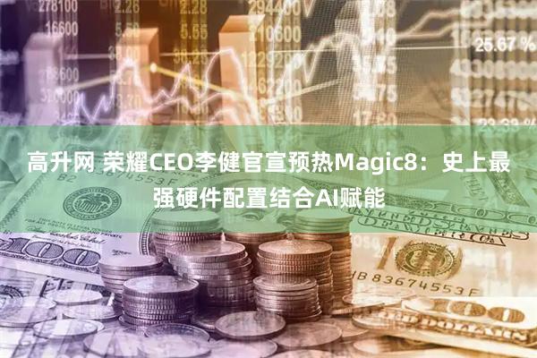 高升网 荣耀CEO李健官宣预热Magic8：史上最强硬件配置结合AI赋能