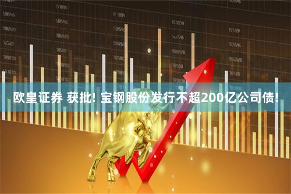 欧皇证券 获批! 宝钢股份发行不超200亿公司债!
