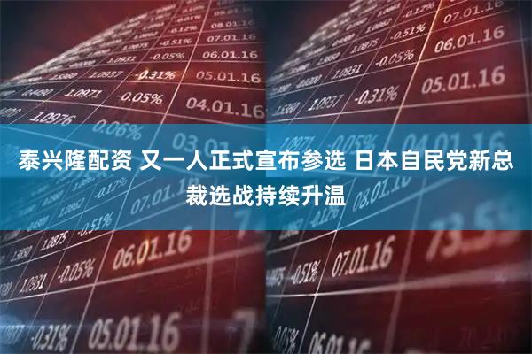 泰兴隆配资 又一人正式宣布参选 日本自民党新总裁选战持续升温