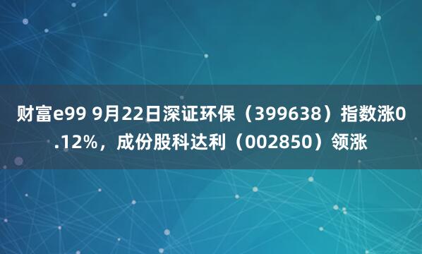 财富e99 9月22日深证环保（399638）指数涨0.12%，成份股科达利（002850）领涨