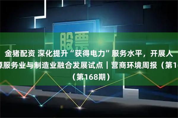金猪配资 深化提升“获得电力”服务水平，开展人力资源服务业与制造业融合发展试点｜营商环境周报（第168期）