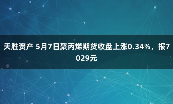 天胜资产 5月7日聚丙烯期货收盘上涨0.34%，报7029元