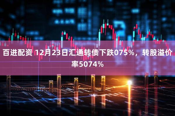 百进配资 12月23日汇通转债下跌075%，转股溢价率5074%