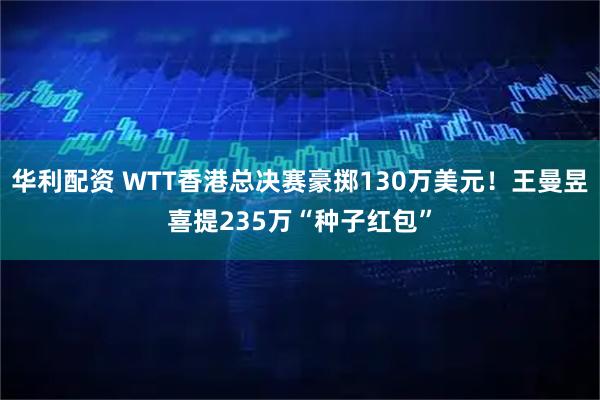 华利配资 WTT香港总决赛豪掷130万美元！王曼昱喜提235万“种子红包”