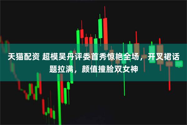 天猫配资 超模吴丹评委首秀惊艳全场，开叉裙话题拉满，颜值撞脸双女神