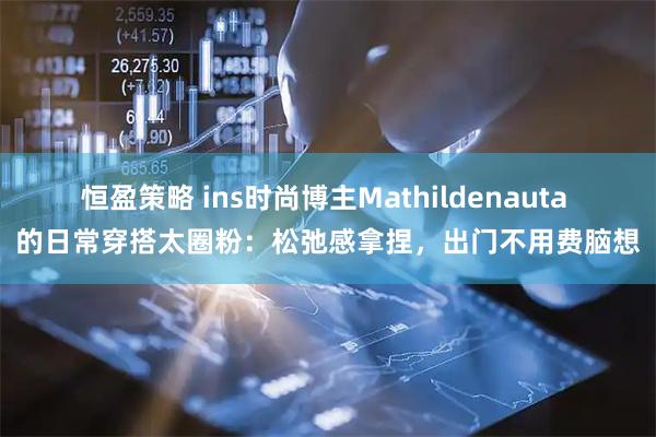 恒盈策略 ins时尚博主Mathildenauta 的日常穿搭太圈粉：松弛感拿捏，出门不用费脑想