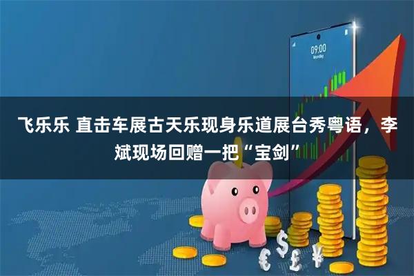 飞乐乐 直击车展古天乐现身乐道展台秀粤语，李斌现场回赠一把“宝剑”