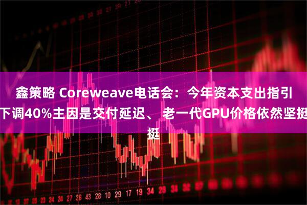 鑫策略 Coreweave电话会：今年资本支出指引下调40%主因是交付延迟、 老一代GPU价格依然坚挺