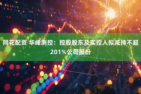 同花配资 华峰测控：控股股东及实控人拟减持不超201%公司股份