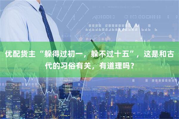 优配货主 “躲得过初一，躲不过十五”，这是和古代的习俗有关，有道理吗？