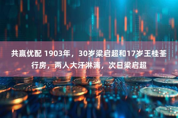 共赢优配 1903年，30岁梁启超和17岁王桂荃行房，两人大汗淋漓，次日梁启超